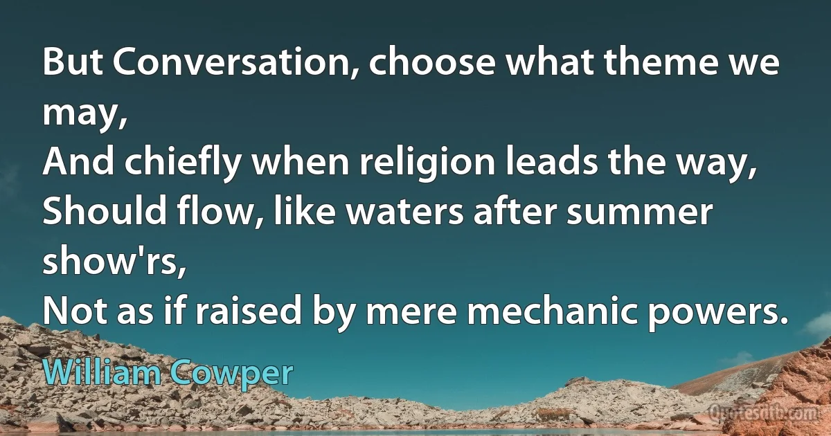 But Conversation, choose what theme we may,
And chiefly when religion leads the way,
Should flow, like waters after summer show'rs,
Not as if raised by mere mechanic powers. (William Cowper)