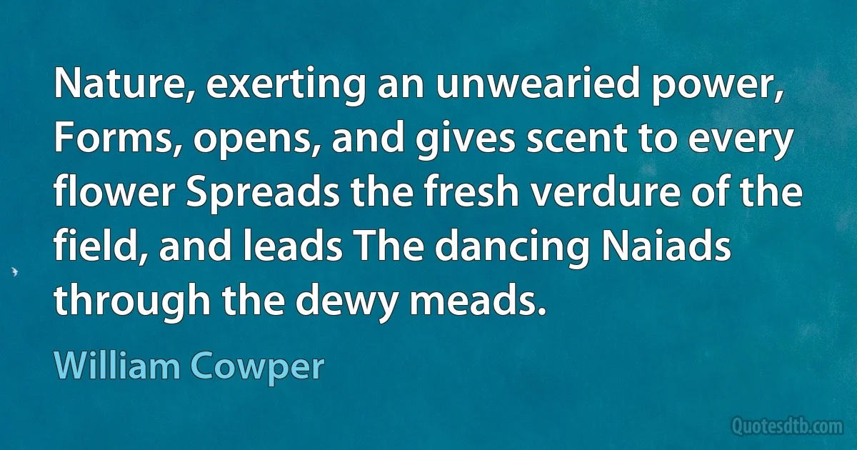 Nature, exerting an unwearied power, Forms, opens, and gives scent to every flower Spreads the fresh verdure of the field, and leads The dancing Naiads through the dewy meads. (William Cowper)