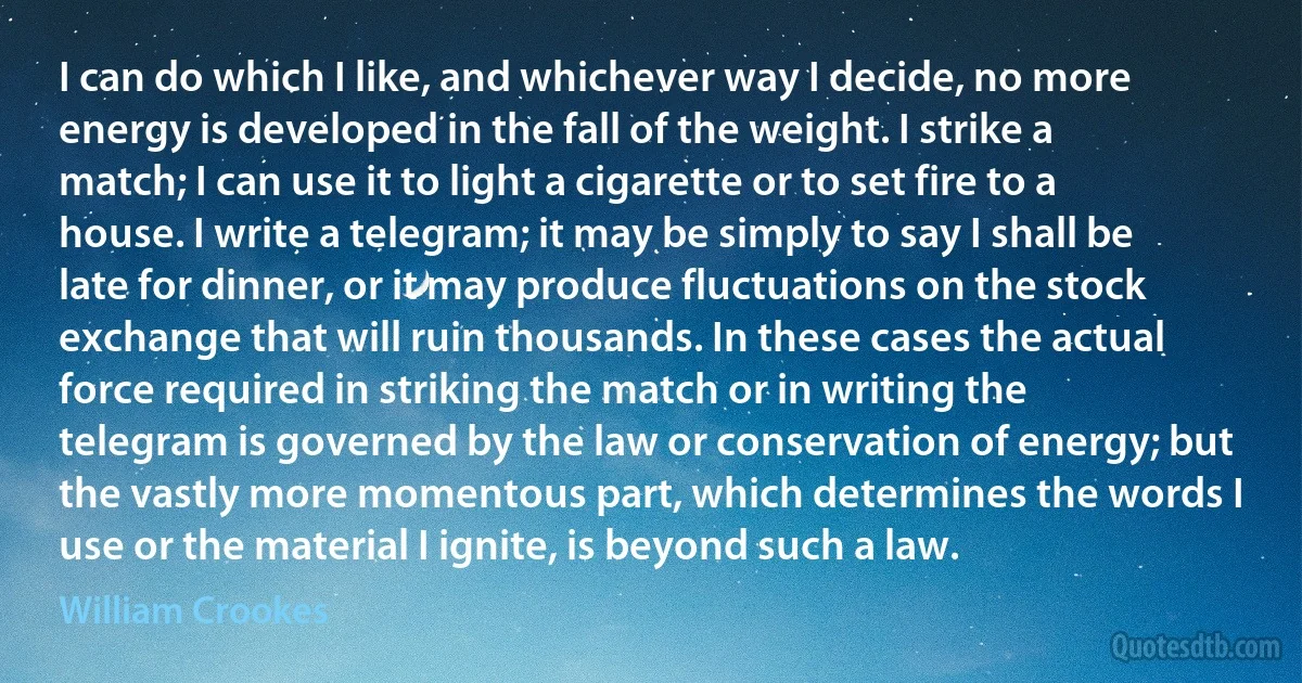 I can do which I like, and whichever way I decide, no more energy is developed in the fall of the weight. I strike a match; I can use it to light a cigarette or to set fire to a house. I write a telegram; it may be simply to say I shall be late for dinner, or it may produce fluctuations on the stock exchange that will ruin thousands. In these cases the actual force required in striking the match or in writing the telegram is governed by the law or conservation of energy; but the vastly more momentous part, which determines the words I use or the material I ignite, is beyond such a law. (William Crookes)