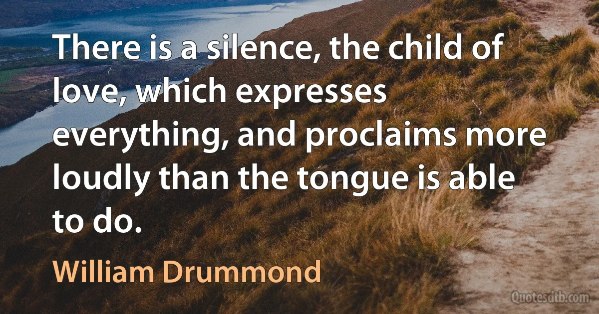 There is a silence, the child of love, which expresses everything, and proclaims more loudly than the tongue is able to do. (William Drummond)