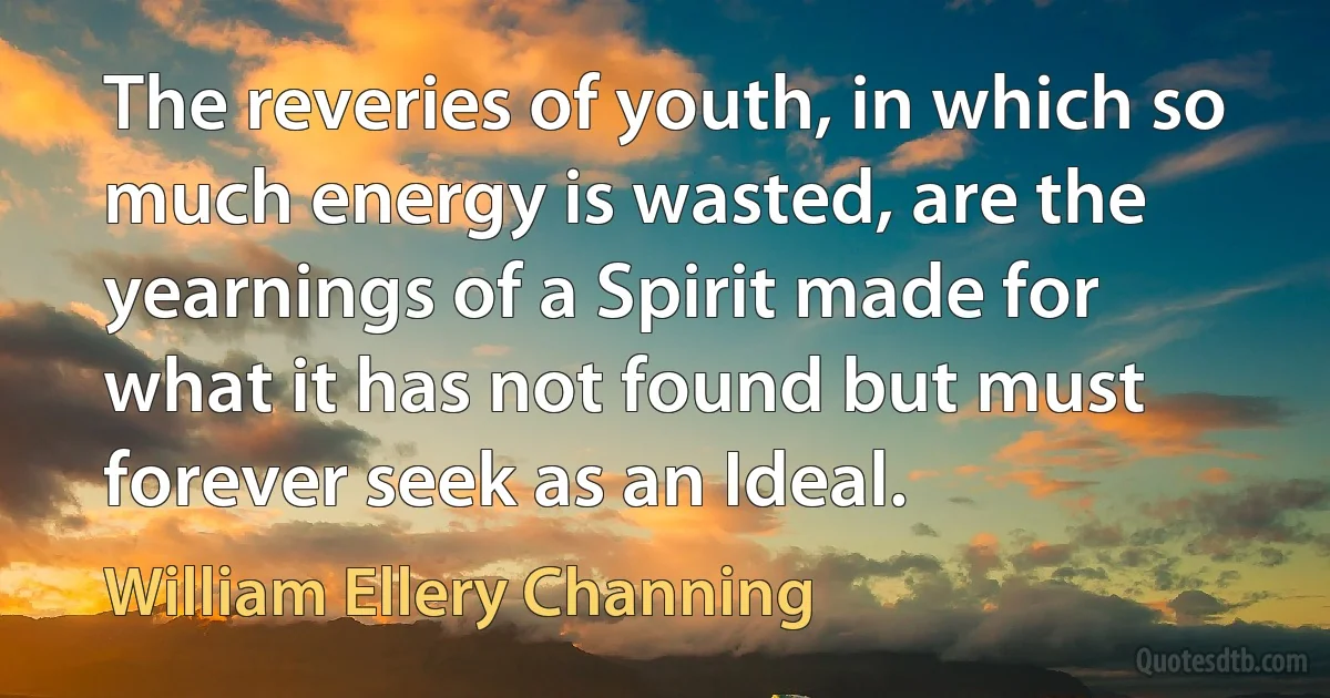 The reveries of youth, in which so much energy is wasted, are the yearnings of a Spirit made for what it has not found but must forever seek as an Ideal. (William Ellery Channing)