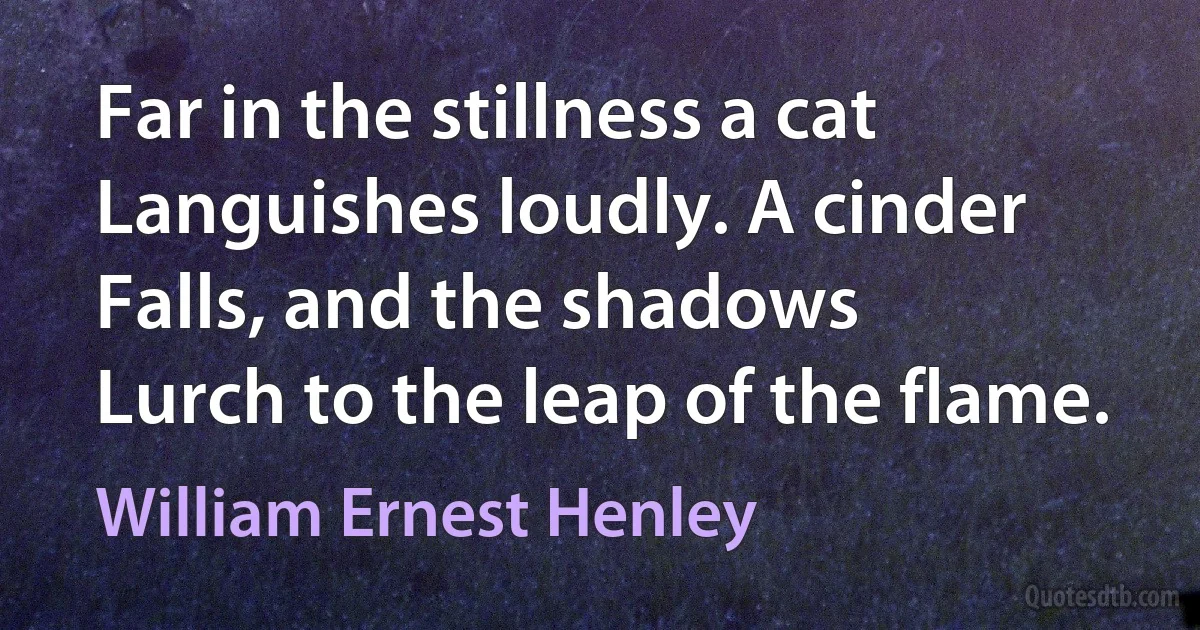 Far in the stillness a cat
Languishes loudly. A cinder
Falls, and the shadows
Lurch to the leap of the flame. (William Ernest Henley)