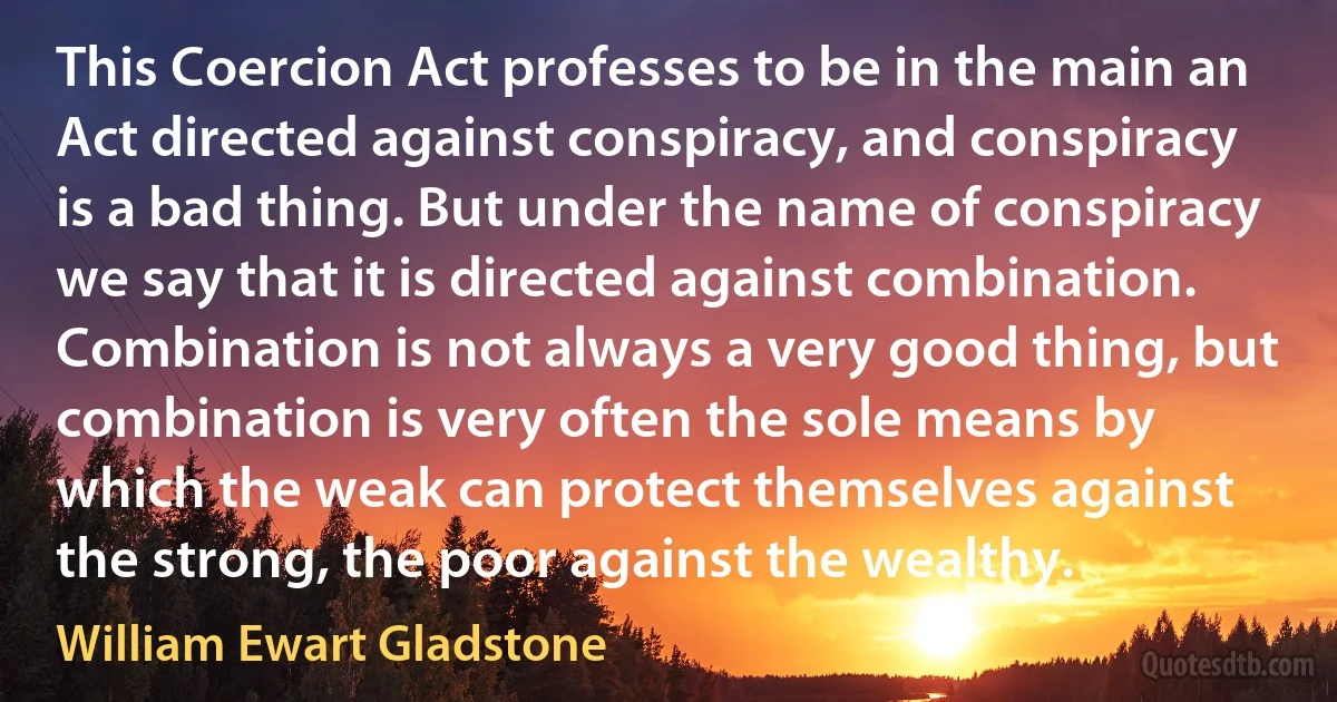 This Coercion Act professes to be in the main an Act directed against conspiracy, and conspiracy is a bad thing. But under the name of conspiracy we say that it is directed against combination. Combination is not always a very good thing, but combination is very often the sole means by which the weak can protect themselves against the strong, the poor against the wealthy. (William Ewart Gladstone)