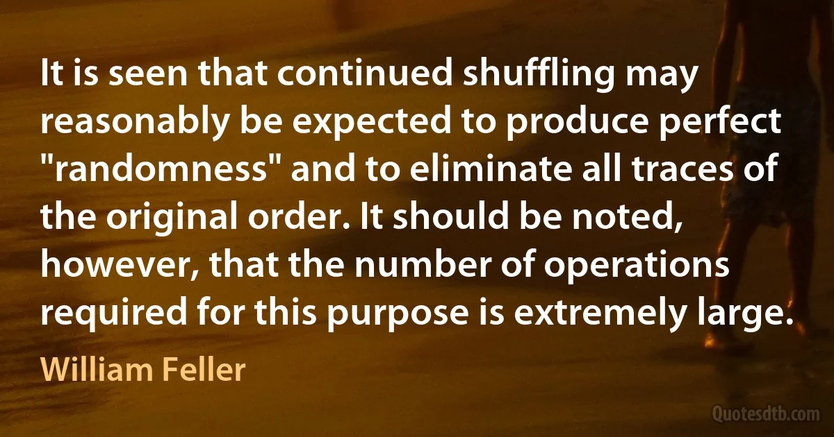 It is seen that continued shuffling may reasonably be expected to produce perfect "randomness" and to eliminate all traces of the original order. It should be noted, however, that the number of operations required for this purpose is extremely large. (William Feller)