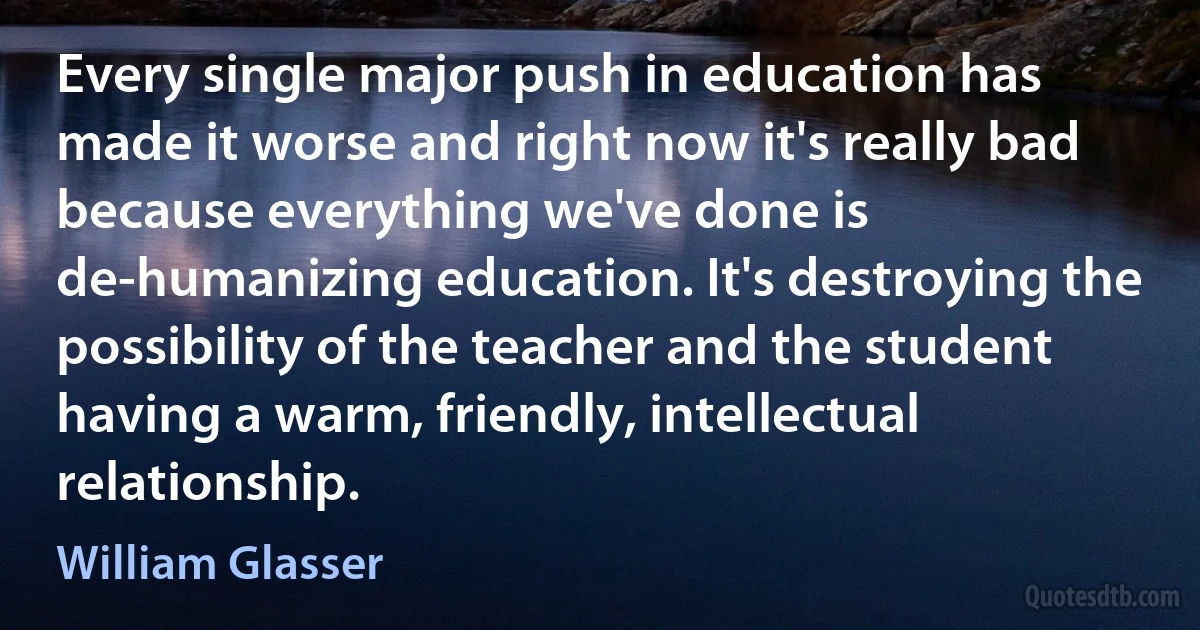 Every single major push in education has made it worse and right now it's really bad because everything we've done is de-humanizing education. It's destroying the possibility of the teacher and the student having a warm, friendly, intellectual relationship. (William Glasser)