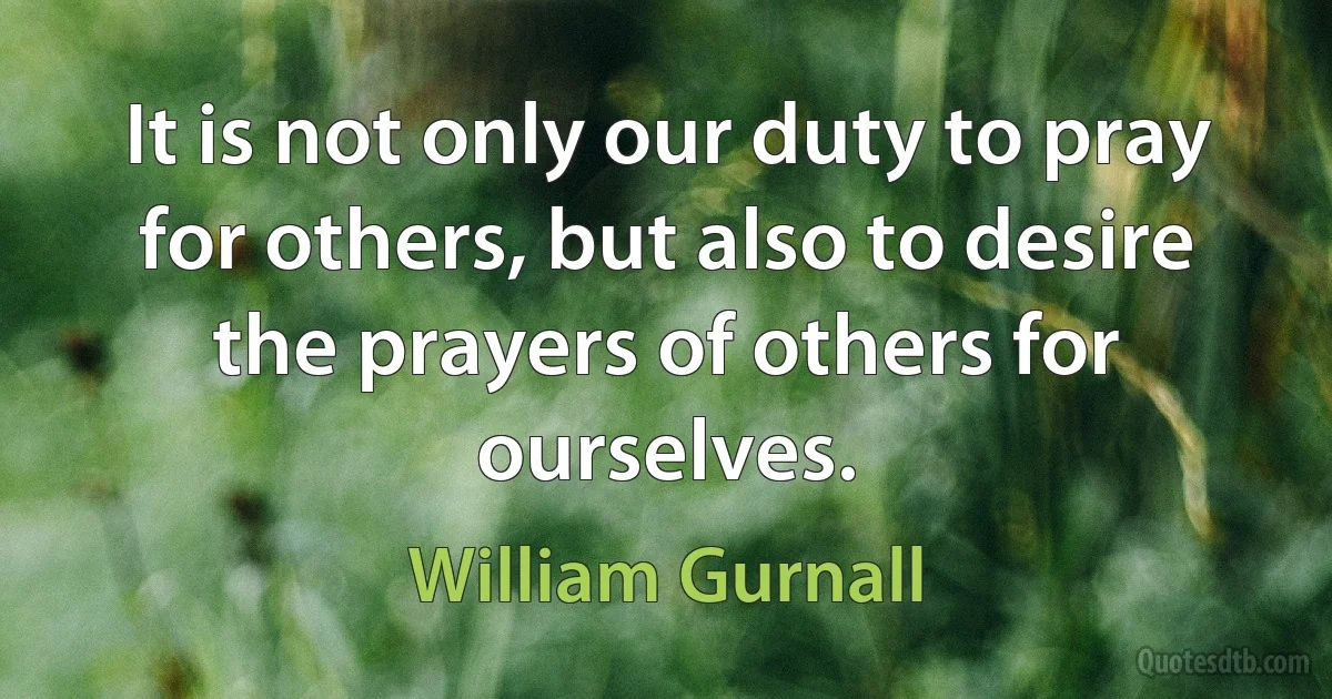 It is not only our duty to pray for others, but also to desire the prayers of others for ourselves. (William Gurnall)