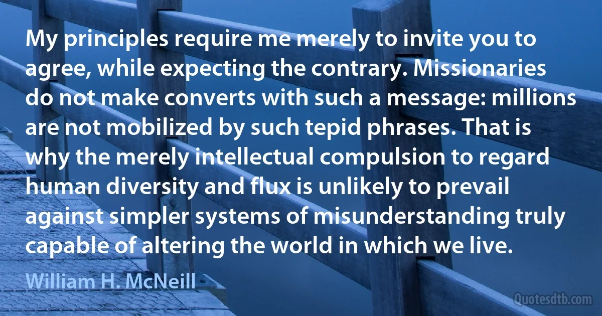 My principles require me merely to invite you to agree, while expecting the contrary. Missionaries do not make converts with such a message: millions are not mobilized by such tepid phrases. That is why the merely intellectual compulsion to regard human diversity and flux is unlikely to prevail against simpler systems of misunderstanding truly capable of altering the world in which we live. (William H. McNeill)