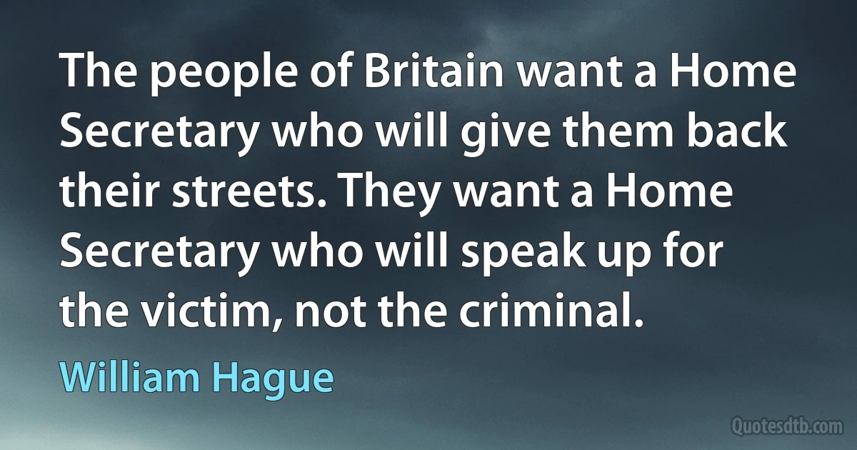 The people of Britain want a Home Secretary who will give them back their streets. They want a Home Secretary who will speak up for the victim, not the criminal. (William Hague)