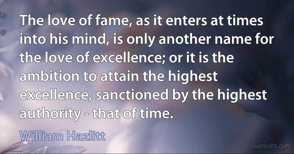 The love of fame, as it enters at times into his mind, is only another name for the love of excellence; or it is the ambition to attain the highest excellence, sanctioned by the highest authority - that of time. (William Hazlitt)