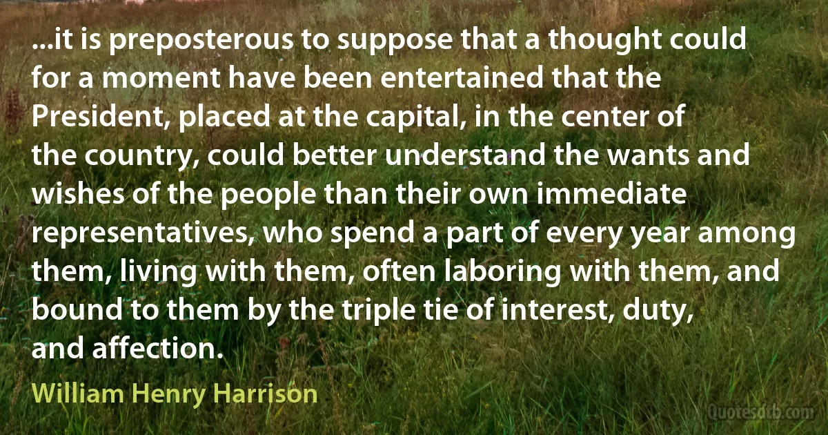 ...it is preposterous to suppose that a thought could for a moment have been entertained that the President, placed at the capital, in the center of the country, could better understand the wants and wishes of the people than their own immediate representatives, who spend a part of every year among them, living with them, often laboring with them, and bound to them by the triple tie of interest, duty, and affection. (William Henry Harrison)