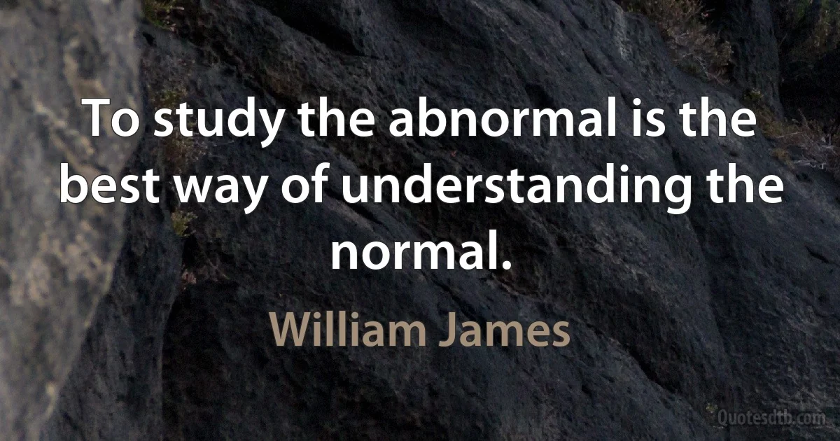 To study the abnormal is the best way of understanding the normal. (William James)