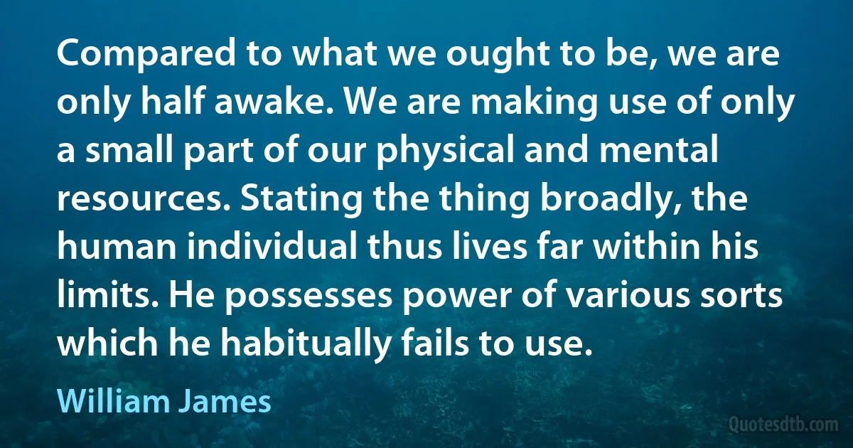 Compared to what we ought to be, we are only half awake. We are making use of only a small part of our physical and mental resources. Stating the thing broadly, the human individual thus lives far within his limits. He possesses power of various sorts which he habitually fails to use. (William James)