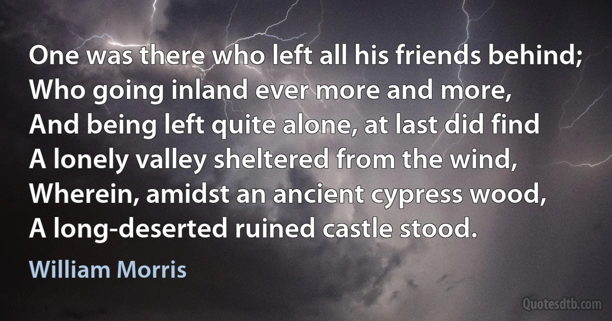 One was there who left all his friends behind;
Who going inland ever more and more,
And being left quite alone, at last did find
A lonely valley sheltered from the wind,
Wherein, amidst an ancient cypress wood,
A long-deserted ruined castle stood. (William Morris)