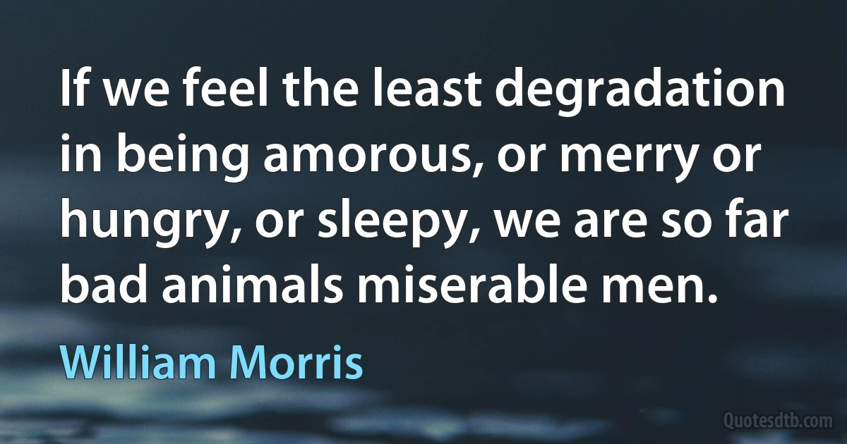 If we feel the least degradation in being amorous, or merry or hungry, or sleepy, we are so far bad animals miserable men. (William Morris)