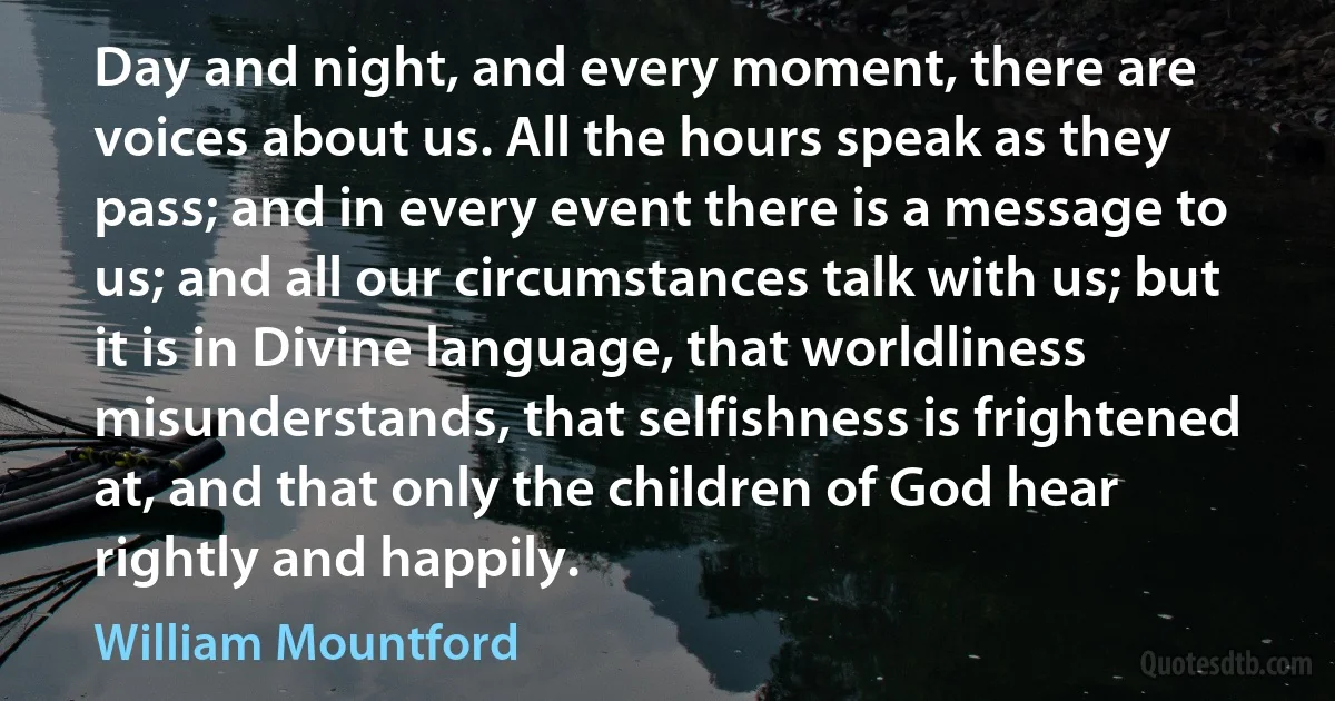 Day and night, and every moment, there are voices about us. All the hours speak as they pass; and in every event there is a message to us; and all our circumstances talk with us; but it is in Divine language, that worldliness misunderstands, that selfishness is frightened at, and that only the children of God hear rightly and happily. (William Mountford)