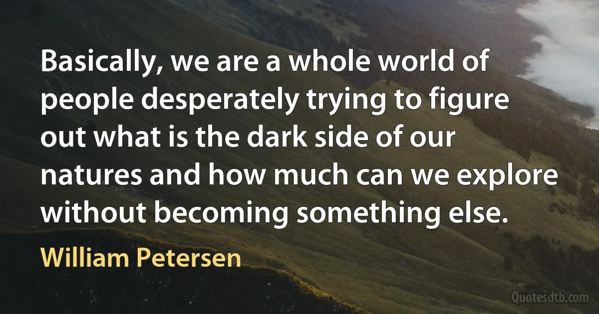 Basically, we are a whole world of people desperately trying to figure out what is the dark side of our natures and how much can we explore without becoming something else. (William Petersen)