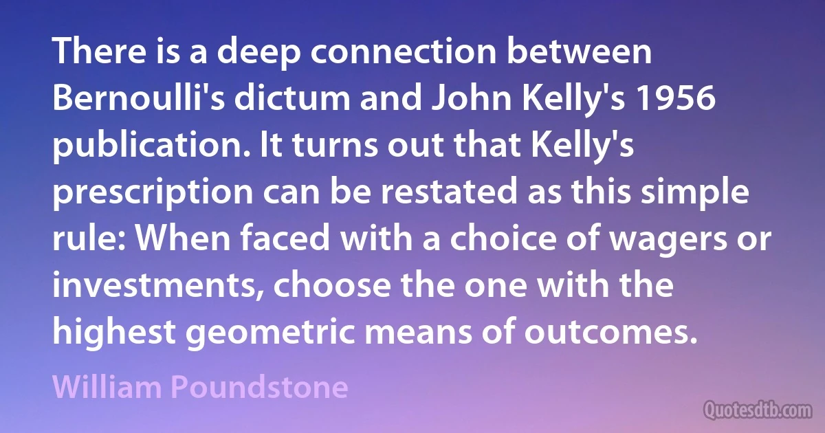 There is a deep connection between Bernoulli's dictum and John Kelly's 1956 publication. It turns out that Kelly's prescription can be restated as this simple rule: When faced with a choice of wagers or investments, choose the one with the highest geometric means of outcomes. (William Poundstone)