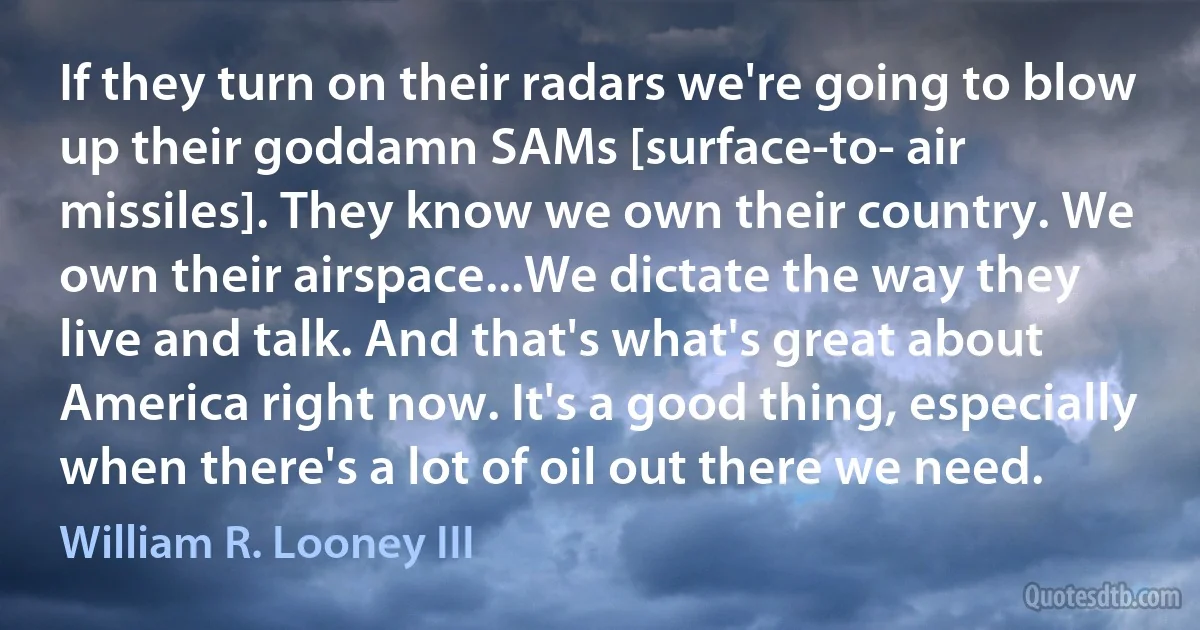 If they turn on their radars we're going to blow up their goddamn SAMs [surface-to- air missiles]. They know we own their country. We own their airspace...We dictate the way they live and talk. And that's what's great about America right now. It's a good thing, especially when there's a lot of oil out there we need. (William R. Looney III)