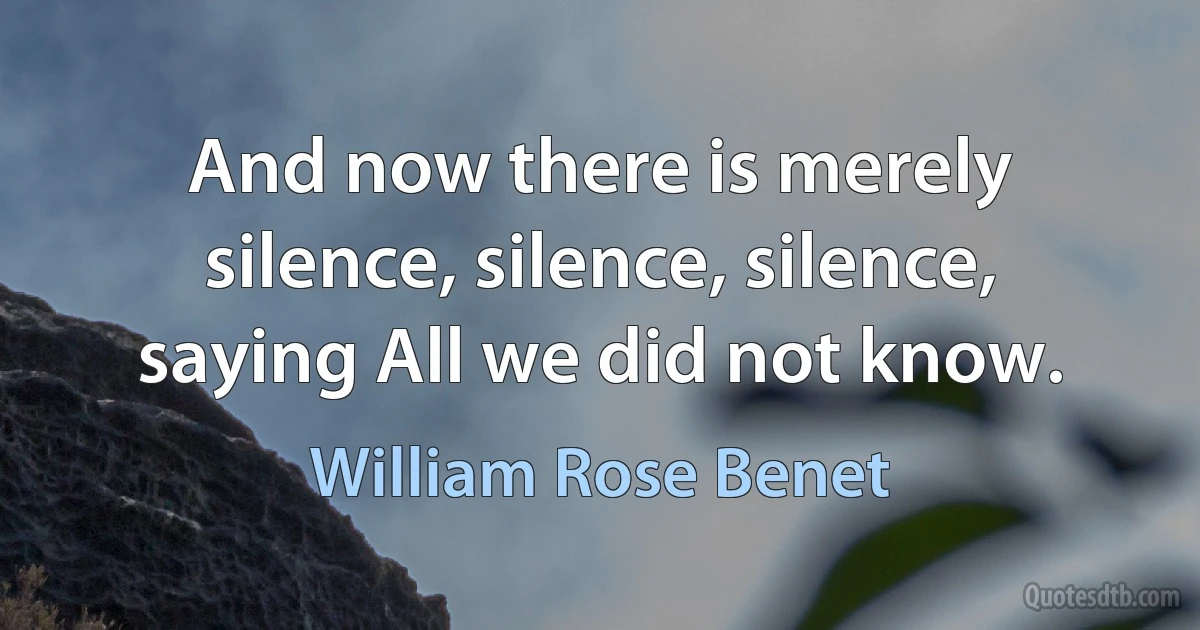 And now there is merely silence, silence, silence, saying All we did not know. (William Rose Benet)