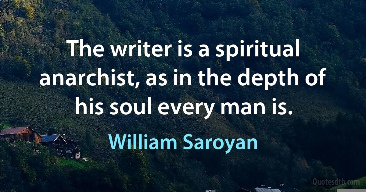 The writer is a spiritual anarchist, as in the depth of his soul every man is. (William Saroyan)