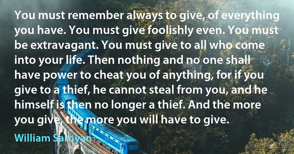 You must remember always to give, of everything you have. You must give foolishly even. You must be extravagant. You must give to all who come into your life. Then nothing and no one shall have power to cheat you of anything, for if you give to a thief, he cannot steal from you, and he himself is then no longer a thief. And the more you give, the more you will have to give. (William Saroyan)