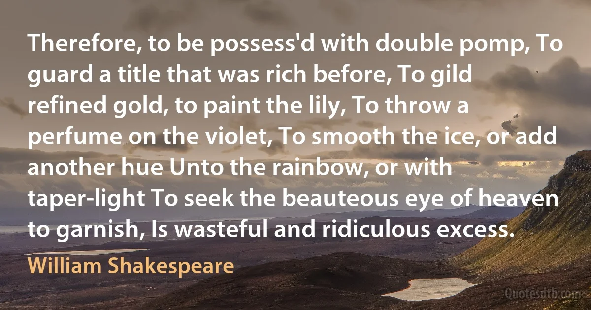 Therefore, to be possess'd with double pomp, To guard a title that was rich before, To gild refined gold, to paint the lily, To throw a perfume on the violet, To smooth the ice, or add another hue Unto the rainbow, or with taper-light To seek the beauteous eye of heaven to garnish, Is wasteful and ridiculous excess. (William Shakespeare)