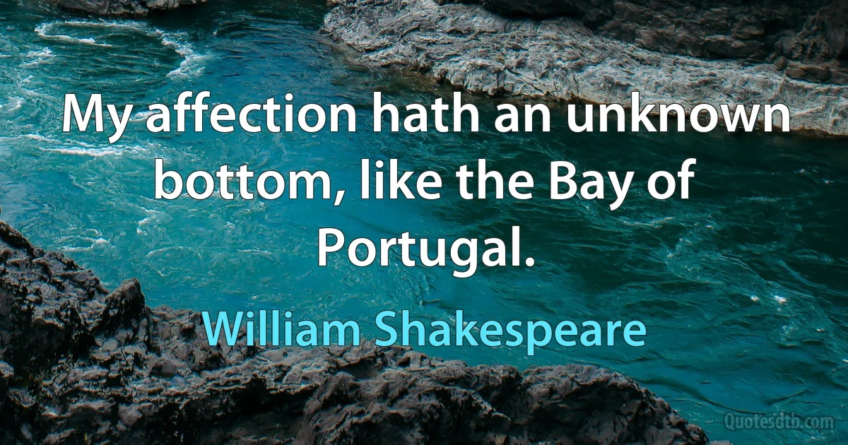 My affection hath an unknown bottom, like the Bay of Portugal. (William Shakespeare)