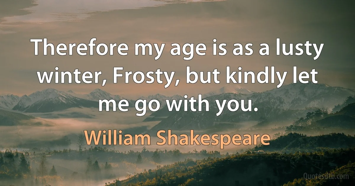 Therefore my age is as a lusty winter, Frosty, but kindly let me go with you. (William Shakespeare)