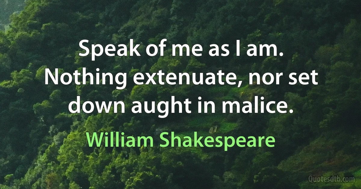 Speak of me as I am. Nothing extenuate, nor set down aught in malice. (William Shakespeare)