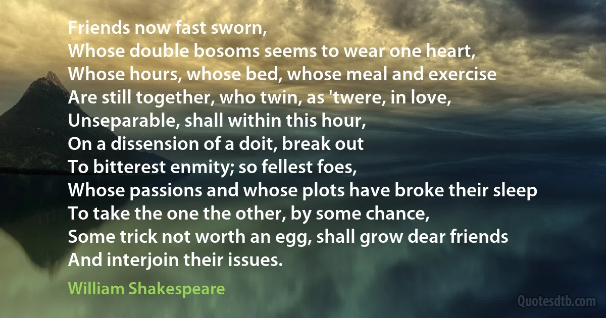 Friends now fast sworn,
Whose double bosoms seems to wear one heart,
Whose hours, whose bed, whose meal and exercise
Are still together, who twin, as 'twere, in love,
Unseparable, shall within this hour,
On a dissension of a doit, break out
To bitterest enmity; so fellest foes,
Whose passions and whose plots have broke their sleep
To take the one the other, by some chance,
Some trick not worth an egg, shall grow dear friends
And interjoin their issues. (William Shakespeare)