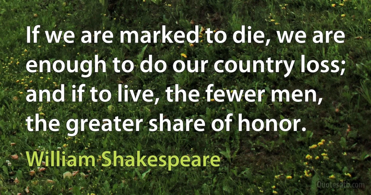 If we are marked to die, we are enough to do our country loss; and if to live, the fewer men, the greater share of honor. (William Shakespeare)