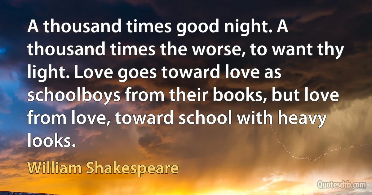 A thousand times good night. A thousand times the worse, to want thy light. Love goes toward love as schoolboys from their books, but love from love, toward school with heavy looks. (William Shakespeare)