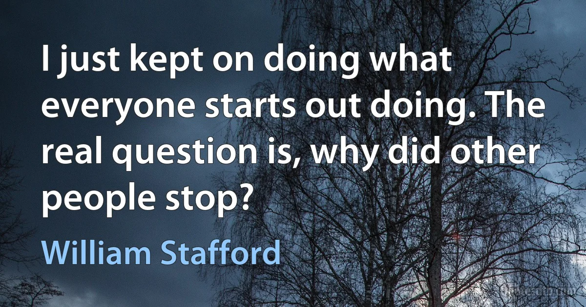 I just kept on doing what everyone starts out doing. The real question is, why did other people stop? (William Stafford)