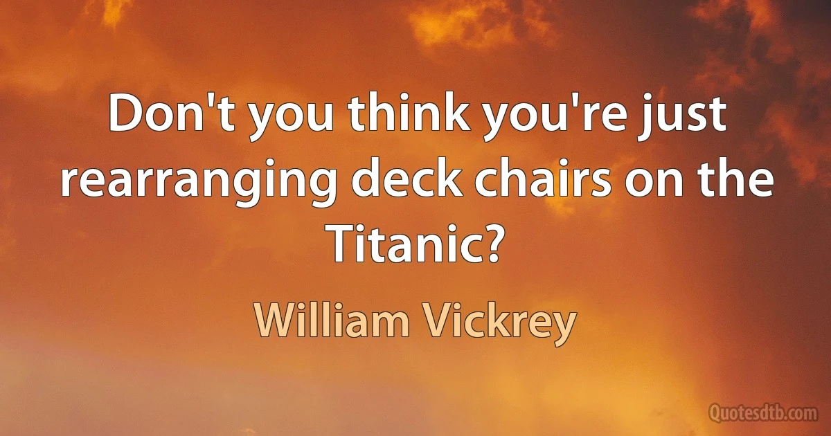 Don't you think you're just rearranging deck chairs on the Titanic? (William Vickrey)