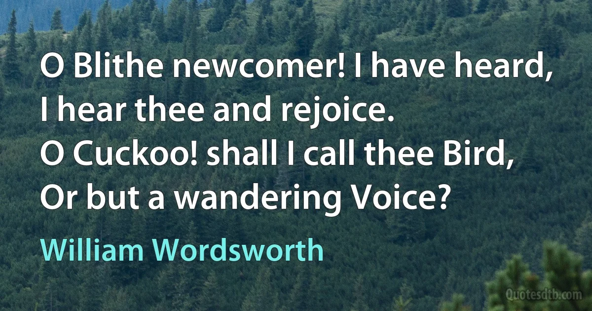 O Blithe newcomer! I have heard,
I hear thee and rejoice.
O Cuckoo! shall I call thee Bird,
Or but a wandering Voice? (William Wordsworth)