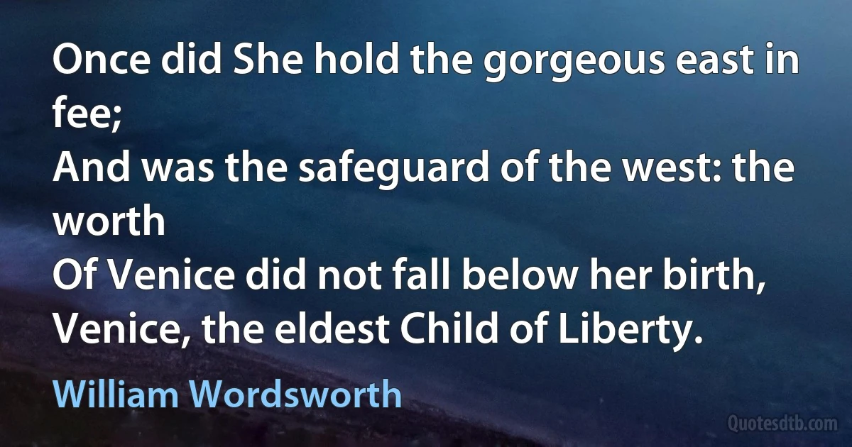 Once did She hold the gorgeous east in fee;
And was the safeguard of the west: the worth
Of Venice did not fall below her birth,
Venice, the eldest Child of Liberty. (William Wordsworth)