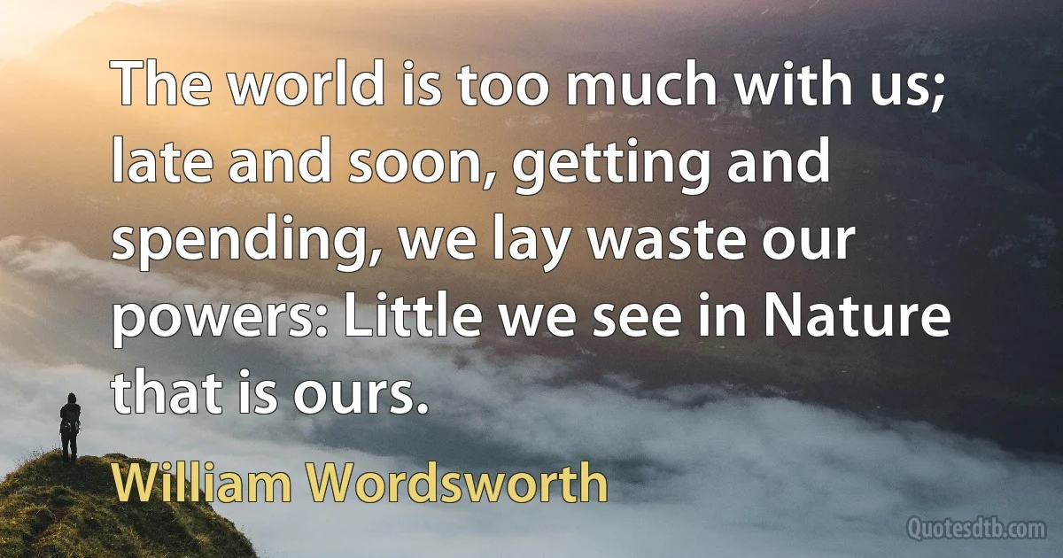 The world is too much with us; late and soon, getting and spending, we lay waste our powers: Little we see in Nature that is ours. (William Wordsworth)