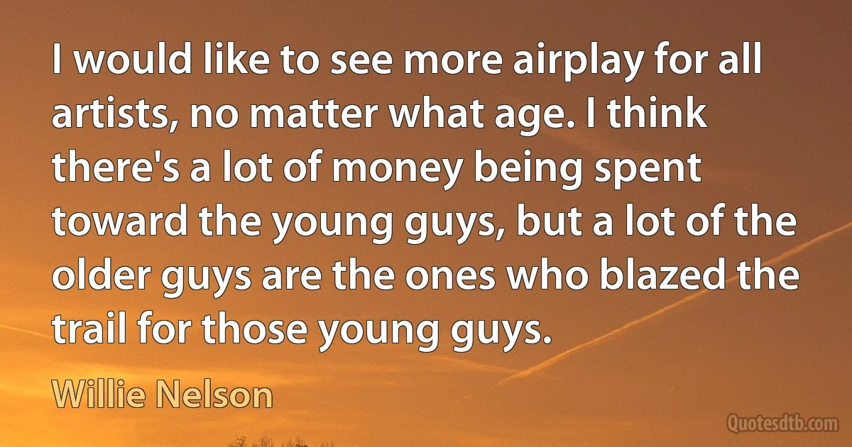 I would like to see more airplay for all artists, no matter what age. I think there's a lot of money being spent toward the young guys, but a lot of the older guys are the ones who blazed the trail for those young guys. (Willie Nelson)