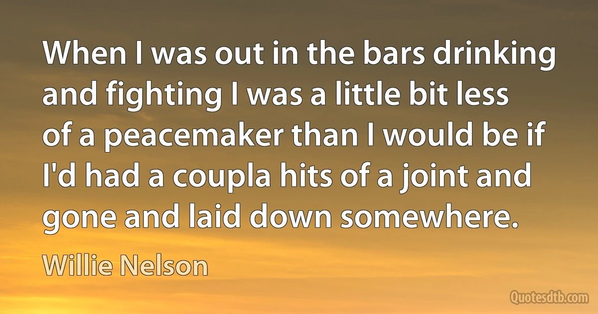 When I was out in the bars drinking and fighting I was a little bit less of a peacemaker than I would be if I'd had a coupla hits of a joint and gone and laid down somewhere. (Willie Nelson)