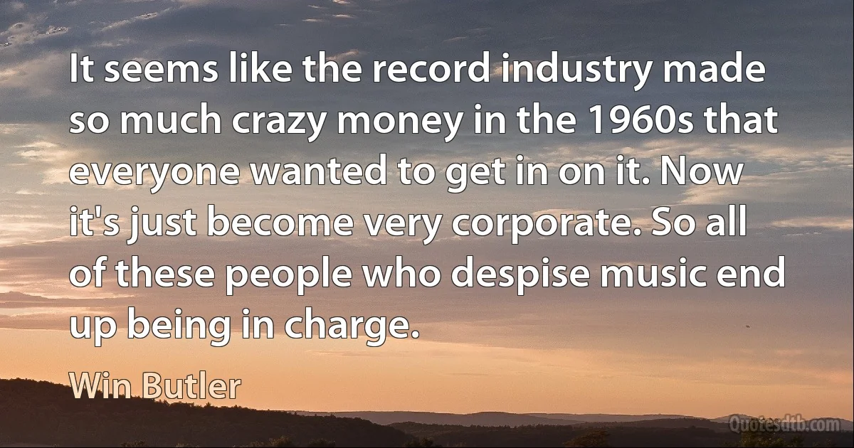 It seems like the record industry made so much crazy money in the 1960s that everyone wanted to get in on it. Now it's just become very corporate. So all of these people who despise music end up being in charge. (Win Butler)