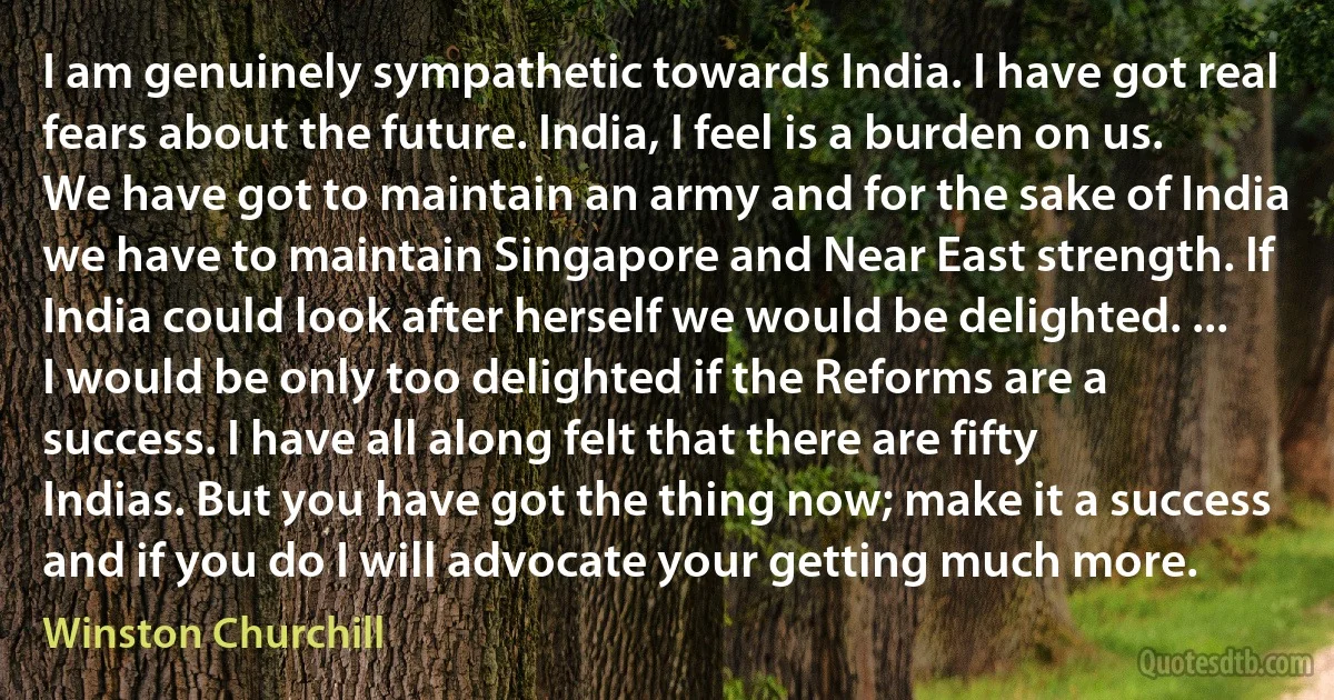 I am genuinely sympathetic towards India. I have got real fears about the future. India, I feel is a burden on us. We have got to maintain an army and for the sake of India we have to maintain Singapore and Near East strength. If India could look after herself we would be delighted. ... I would be only too delighted if the Reforms are a success. I have all along felt that there are fifty Indias. But you have got the thing now; make it a success and if you do I will advocate your getting much more. (Winston Churchill)