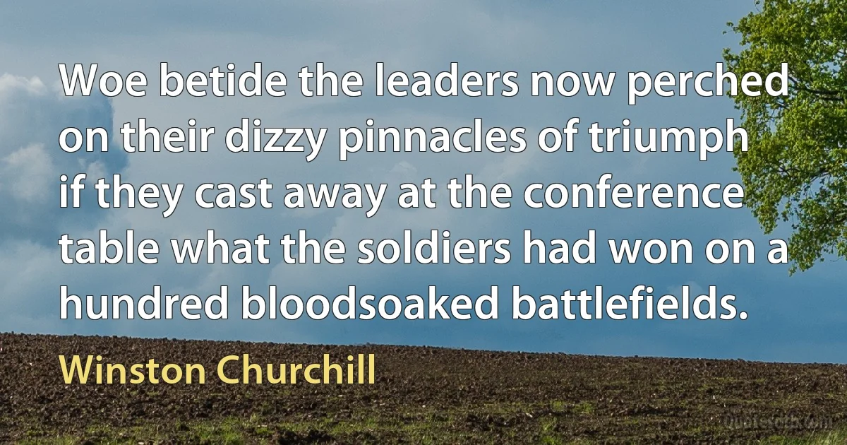 Woe betide the leaders now perched on their dizzy pinnacles of triumph if they cast away at the conference table what the soldiers had won on a hundred bloodsoaked battlefields. (Winston Churchill)