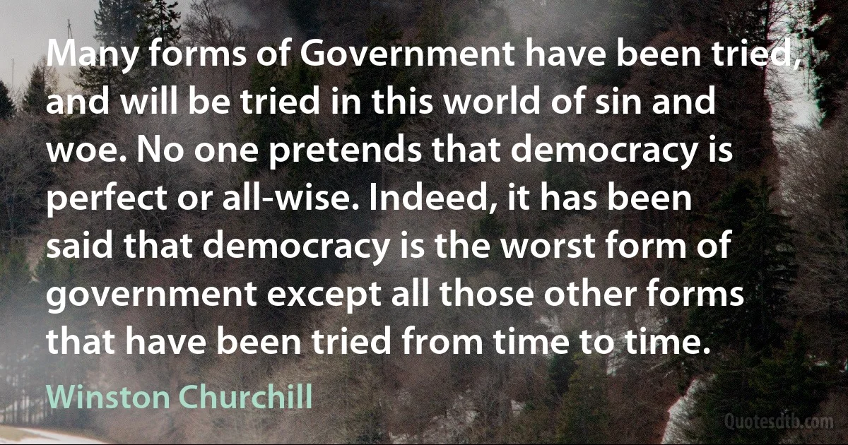 Many forms of Government have been tried, and will be tried in this world of sin and woe. No one pretends that democracy is perfect or all-wise. Indeed, it has been said that democracy is the worst form of government except all those other forms that have been tried from time to time. (Winston Churchill)