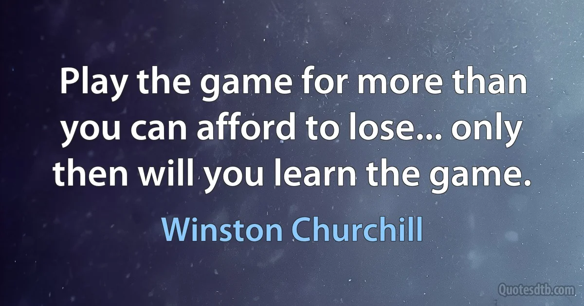 Play the game for more than you can afford to lose... only then will you learn the game. (Winston Churchill)