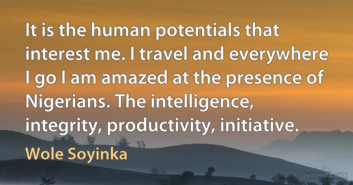 It is the human potentials that interest me. I travel and everywhere I go I am amazed at the presence of Nigerians. The intelligence, integrity, productivity, initiative. (Wole Soyinka)