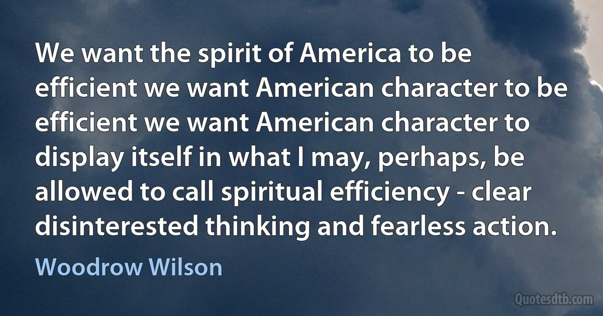 We want the spirit of America to be efficient we want American character to be efficient we want American character to display itself in what I may, perhaps, be allowed to call spiritual efficiency - clear disinterested thinking and fearless action. (Woodrow Wilson)