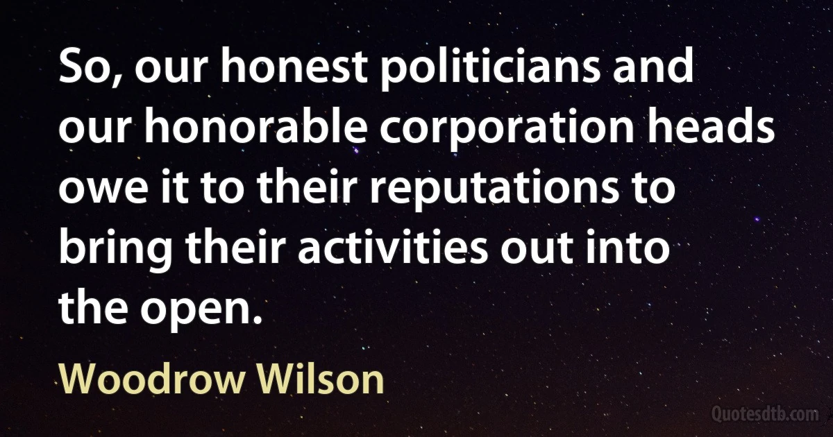 So, our honest politicians and our honorable corporation heads owe it to their reputations to bring their activities out into the open. (Woodrow Wilson)