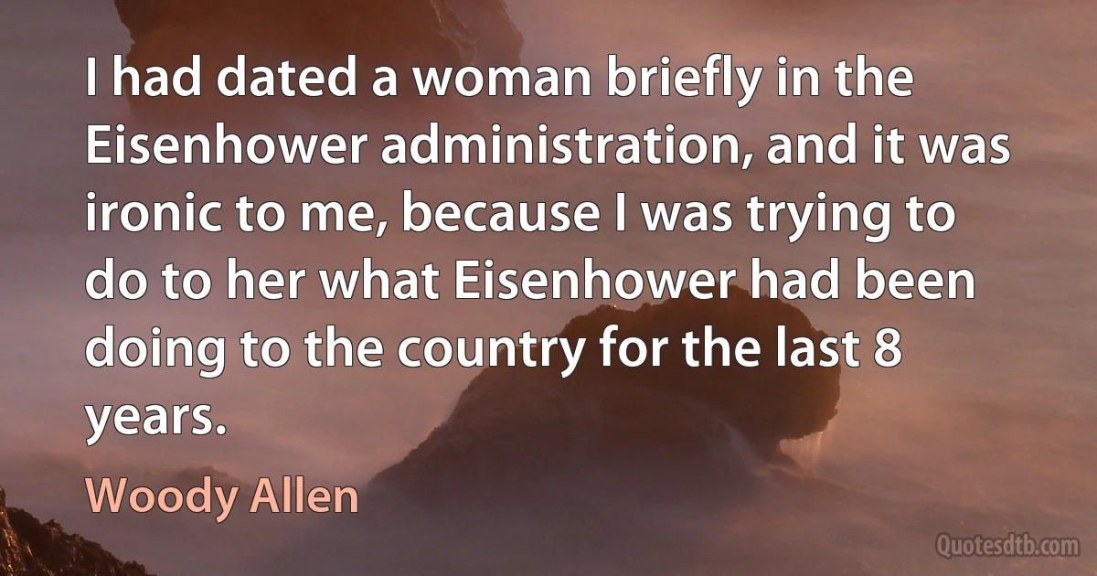 I had dated a woman briefly in the Eisenhower administration, and it was ironic to me, because I was trying to do to her what Eisenhower had been doing to the country for the last 8 years. (Woody Allen)