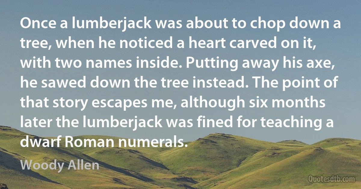 Once a lumberjack was about to chop down a tree, when he noticed a heart carved on it, with two names inside. Putting away his axe, he sawed down the tree instead. The point of that story escapes me, although six months later the lumberjack was fined for teaching a dwarf Roman numerals. (Woody Allen)