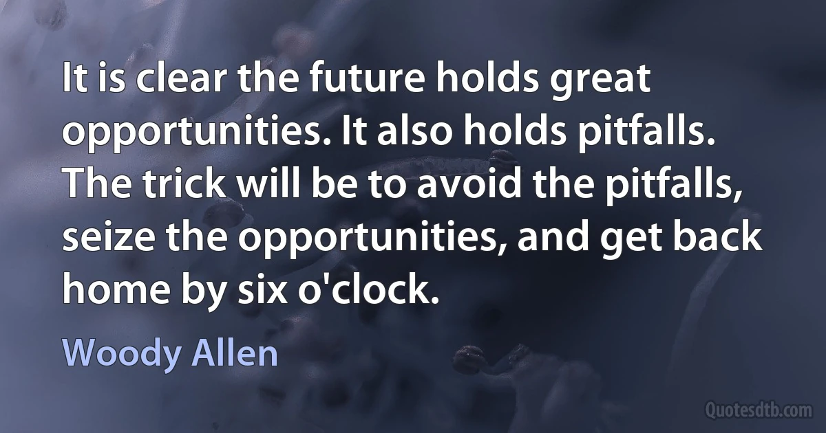 It is clear the future holds great opportunities. It also holds pitfalls. The trick will be to avoid the pitfalls, seize the opportunities, and get back home by six o'clock. (Woody Allen)